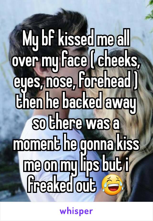 My bf kissed me all over my face ( cheeks, eyes, nose, forehead ) then he backed away so there was a moment he gonna kiss me on my lips but i freaked out 😂