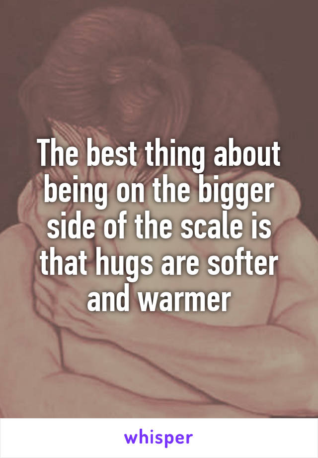 The best thing about being on the bigger side of the scale is that hugs are softer and warmer