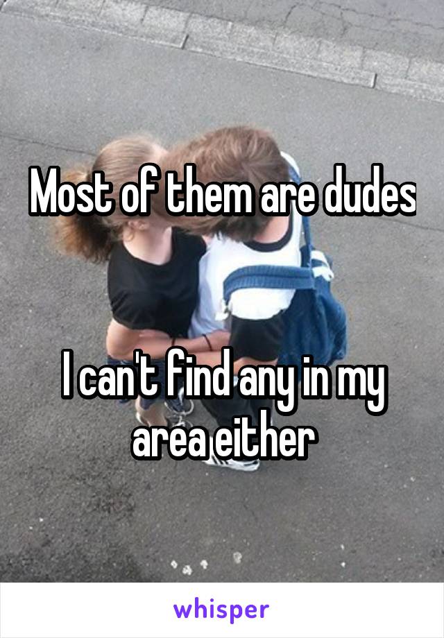 Most of them are dudes 

I can't find any in my area either