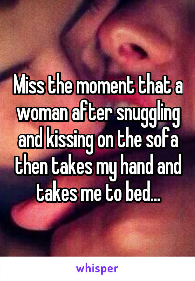 Miss the moment that a woman after snuggling and kissing on the sofa then takes my hand and takes me to bed...