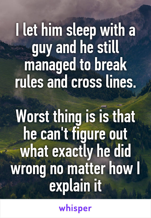 I let him sleep with a guy and he still managed to break rules and cross lines.

Worst thing is is that he can't figure out what exactly he did wrong no matter how I explain it