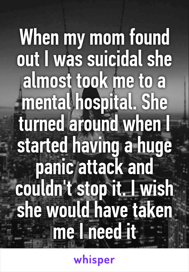 When my mom found out I was suicidal she almost took me to a mental hospital. She turned around when I started having a huge panic attack and couldn't stop it. I wish she would have taken me I need it