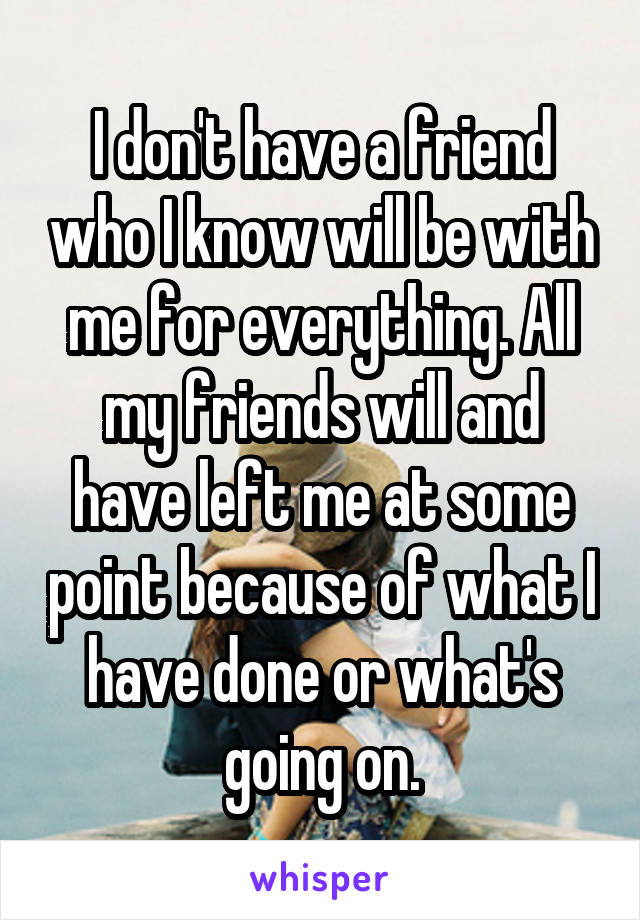 I don't have a friend who I know will be with me for everything. All my friends will and have left me at some point because of what I have done or what's going on.