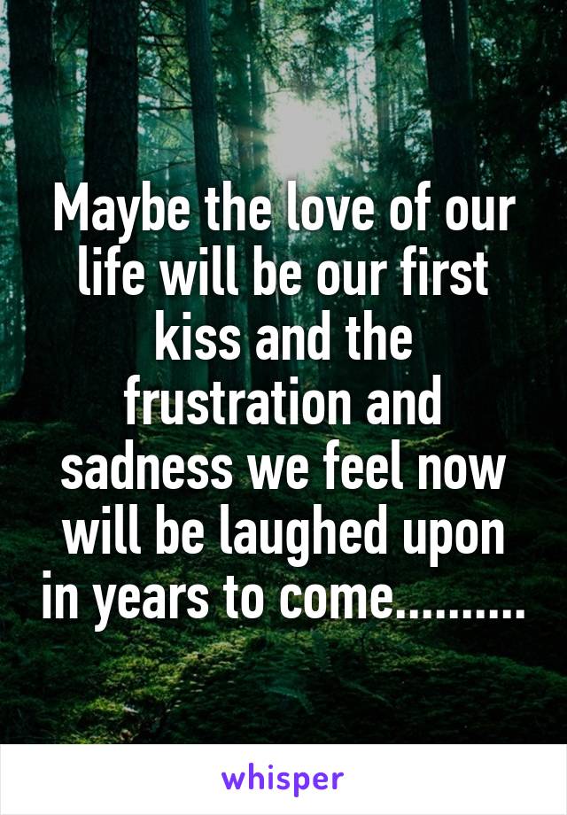 Maybe the love of our life will be our first kiss and the frustration and sadness we feel now will be laughed upon in years to come..........