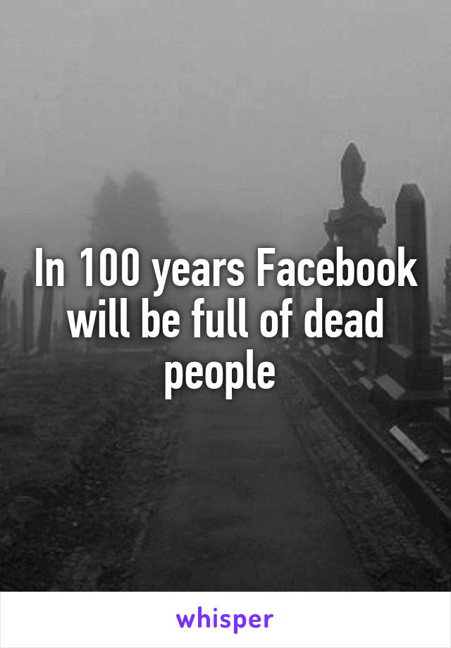 In 100 years Facebook will be full of dead people 