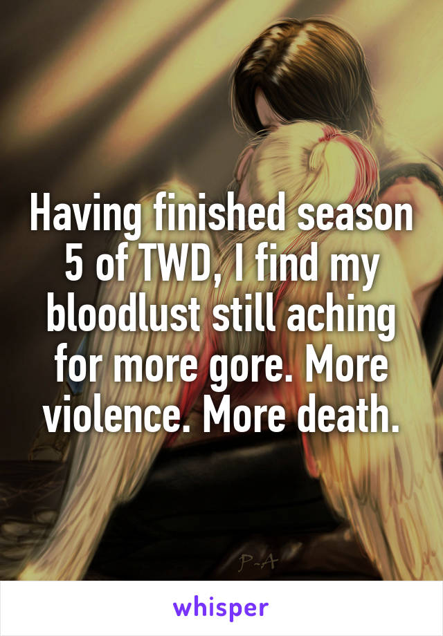 Having finished season 5 of TWD, I find my bloodlust still aching for more gore. More violence. More death.