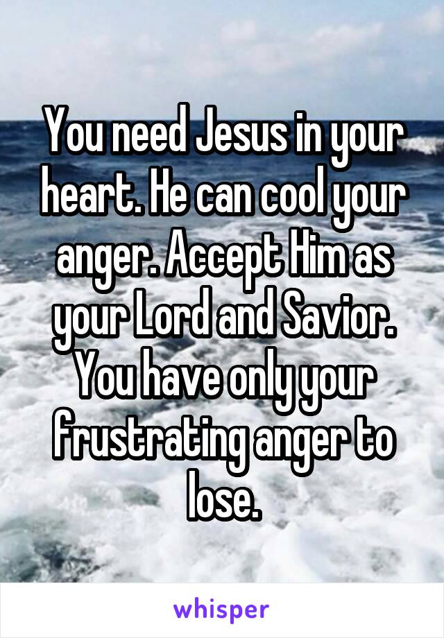 You need Jesus in your heart. He can cool your anger. Accept Him as your Lord and Savior. You have only your frustrating anger to lose.