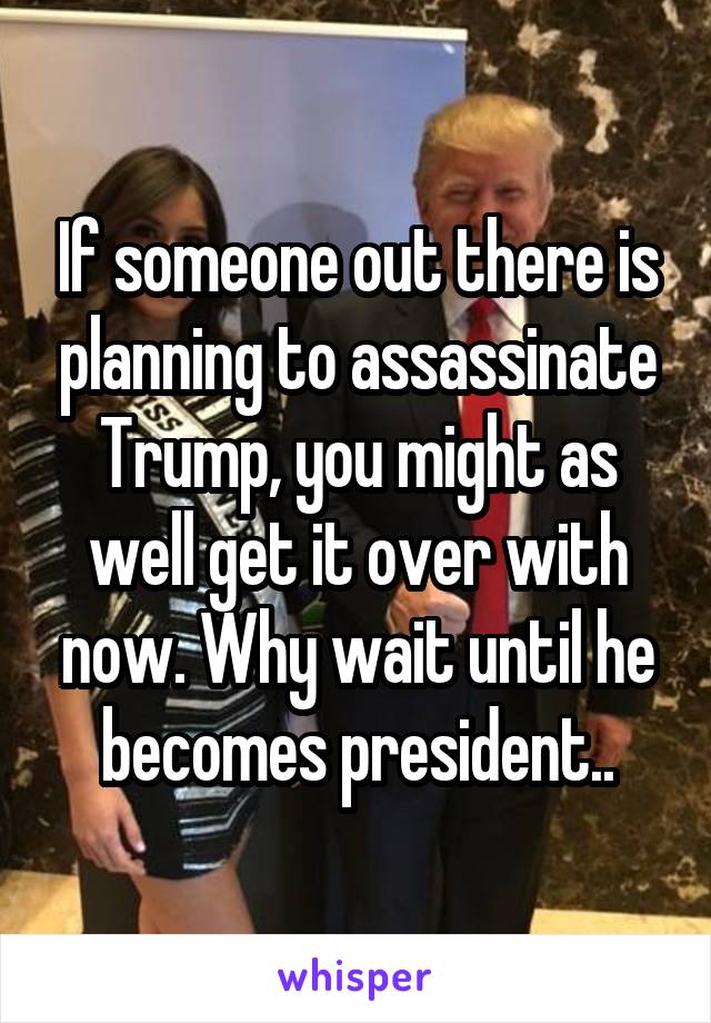 If someone out there is planning to assassinate Trump, you might as well get it over with now. Why wait until he becomes president..