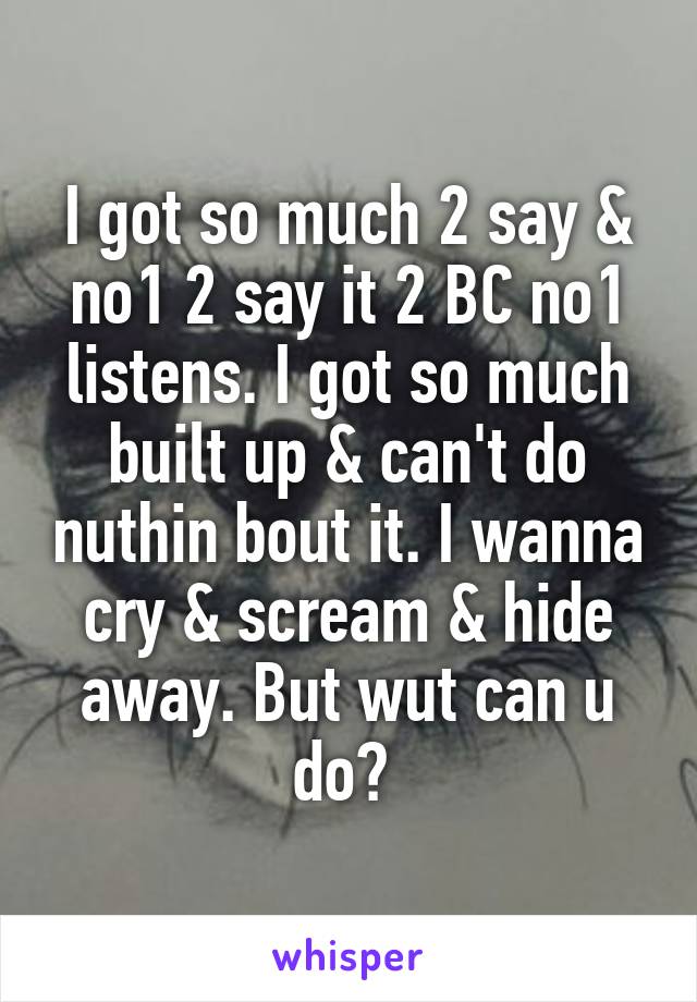 I got so much 2 say & no1 2 say it 2 BC no1 listens. I got so much built up & can't do nuthin bout it. I wanna cry & scream & hide away. But wut can u do? 