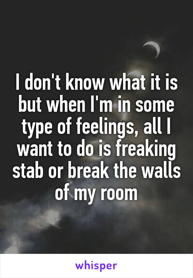 I don't know what it is but when I'm in some type of feelings, all I want to do is freaking stab or break the walls of my room