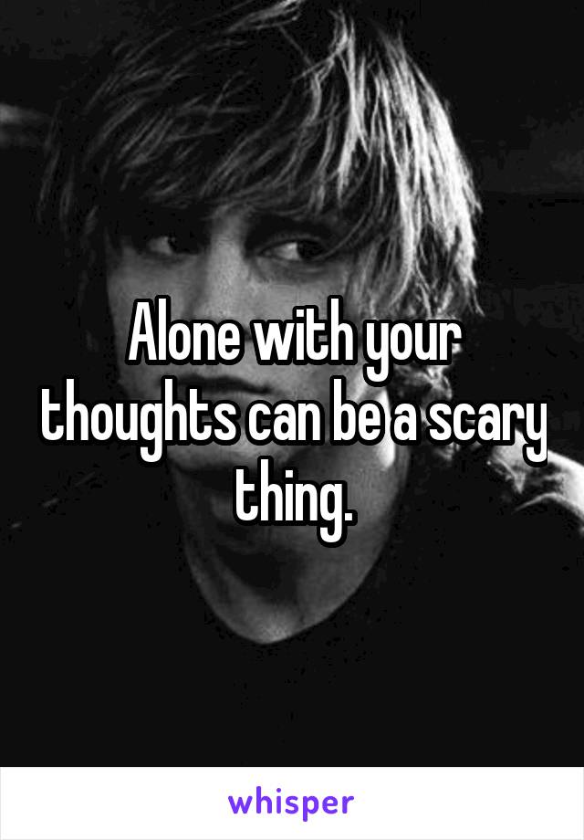 Alone with your thoughts can be a scary thing.