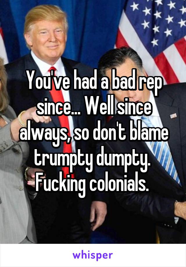 You've had a bad rep since... Well since always, so don't blame trumpty dumpty. 
Fucking colonials. 