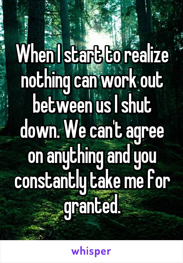 When I start to realize nothing can work out between us I shut down. We can't agree on anything and you constantly take me for granted.