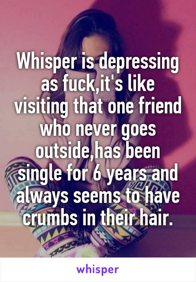 Whisper is depressing as fuck,it's like visiting that one friend who never goes outside,has been single for 6 years and always seems to have crumbs in their hair.