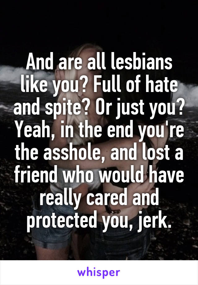 And are all lesbians like you? Full of hate and spite? Or just you? Yeah, in the end you're the asshole, and lost a friend who would have really cared and protected you, jerk.