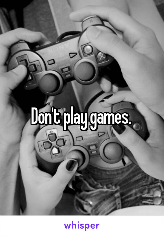 Don't play games. 