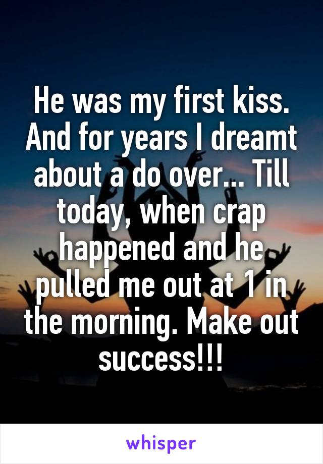 He was my first kiss. And for years I dreamt about a do over... Till today, when crap happened and he pulled me out at 1 in the morning. Make out success!!!