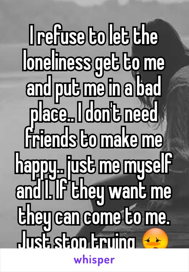 I refuse to let the loneliness get to me and put me in a bad place.. I don't need friends to make me happy.. just me myself and I. If they want me they can come to me. Just stop trying 😳