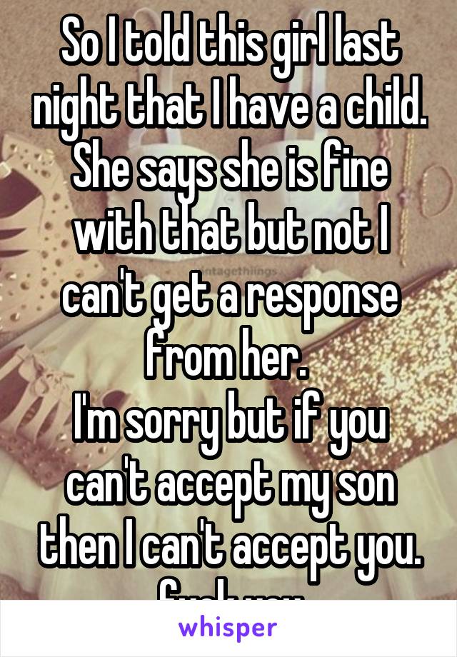 So I told this girl last night that I have a child. She says she is fine with that but not I can't get a response from her. 
I'm sorry but if you can't accept my son then I can't accept you. fuck you