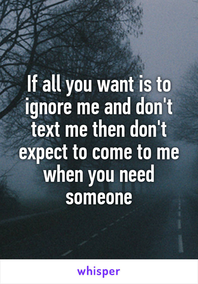 If all you want is to ignore me and don't text me then don't expect to come to me when you need someone