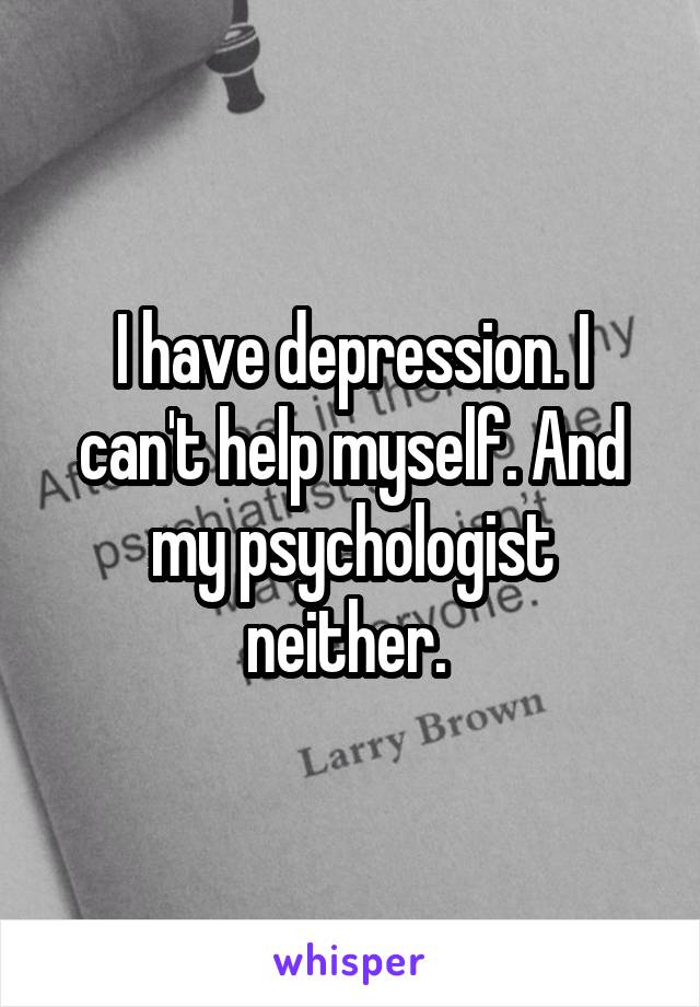 I have depression. I can't help myself. And my psychologist neither. 