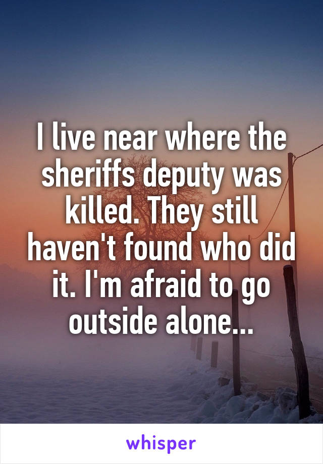 I live near where the sheriffs deputy was killed. They still haven't found who did it. I'm afraid to go outside alone...