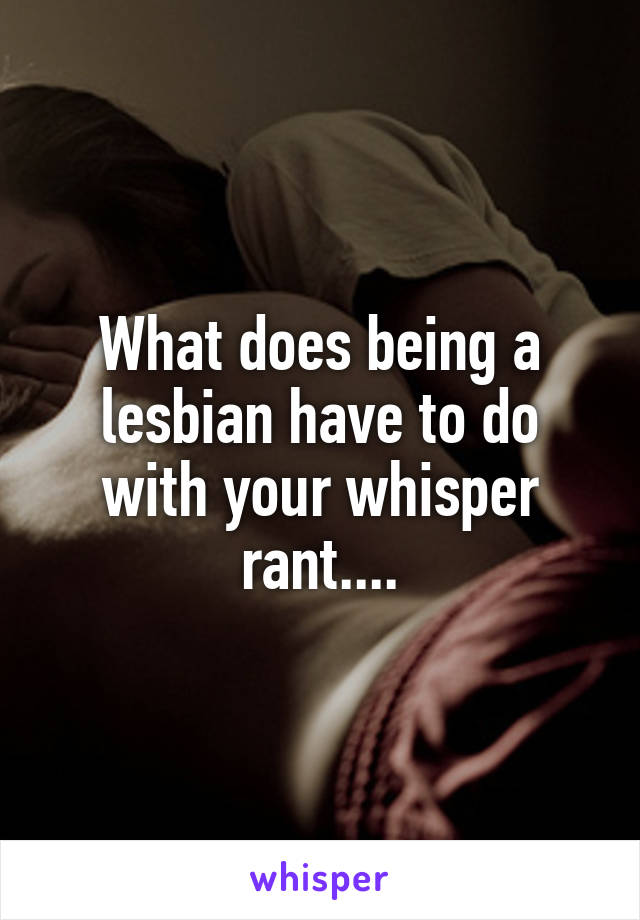 What does being a lesbian have to do with your whisper rant....