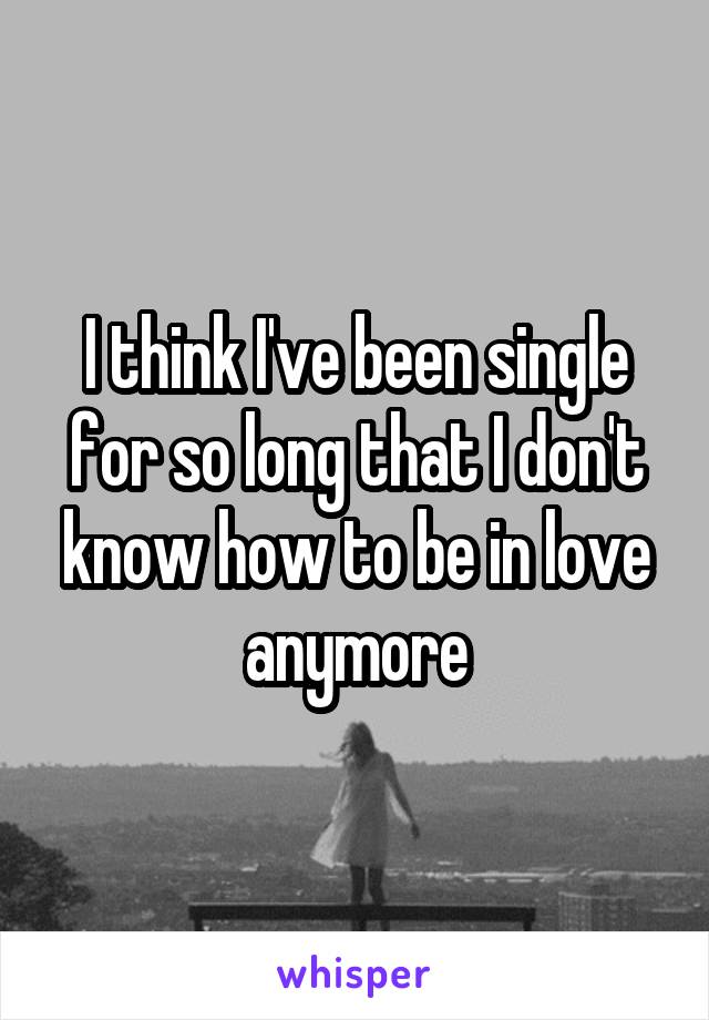 I think I've been single for so long that I don't know how to be in love anymore