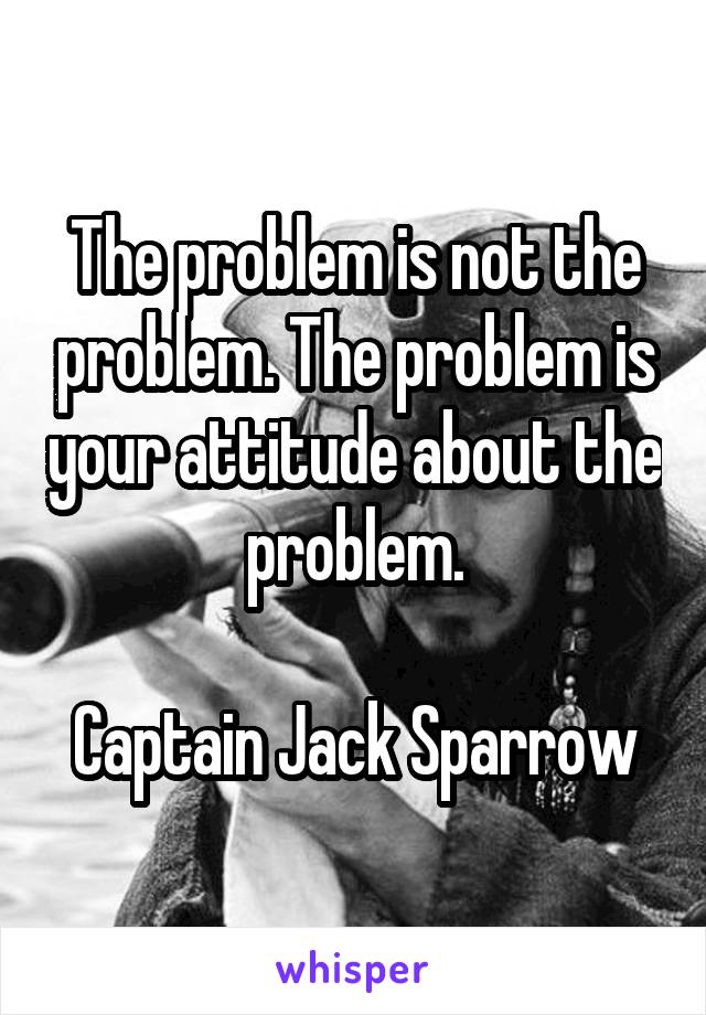 The problem is not the problem. The problem is your attitude about the problem.

Captain Jack Sparrow