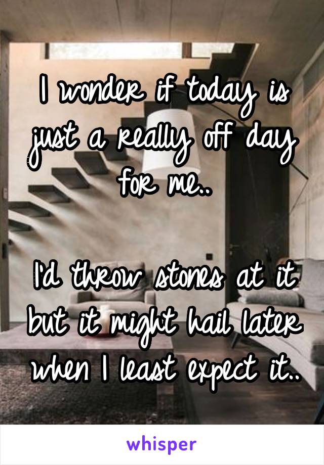 I wonder if today is just a really off day for me..

I'd throw stones at it but it might hail later when I least expect it..