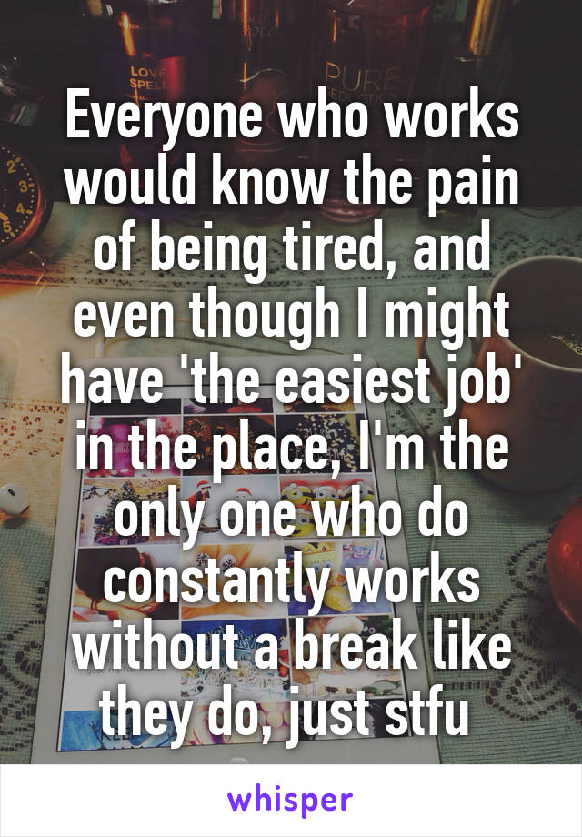 Everyone who works would know the pain of being tired, and even though I might have 'the easiest job' in the place, I'm the only one who do constantly works without a break like they do, just stfu 