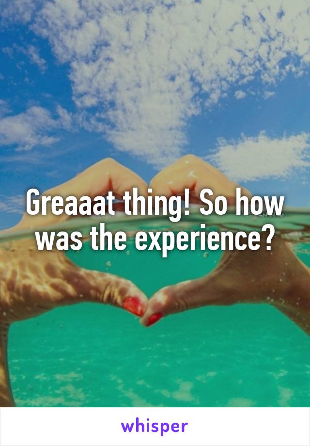 Greaaat thing! So how was the experience?