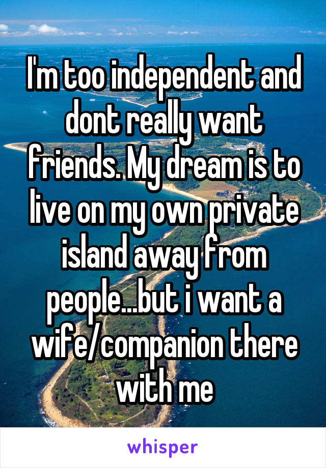 I'm too independent and dont really want friends. My dream is to live on my own private island away from people...but i want a wife/companion there with me