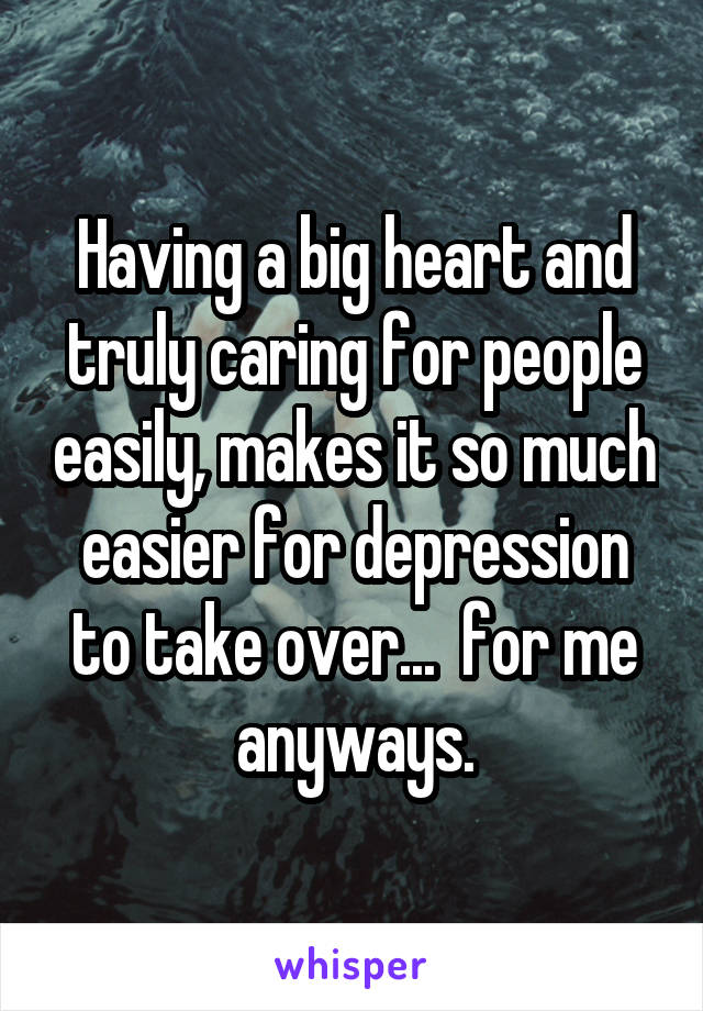 Having a big heart and truly caring for people easily, makes it so much easier for depression to take over...  for me anyways.