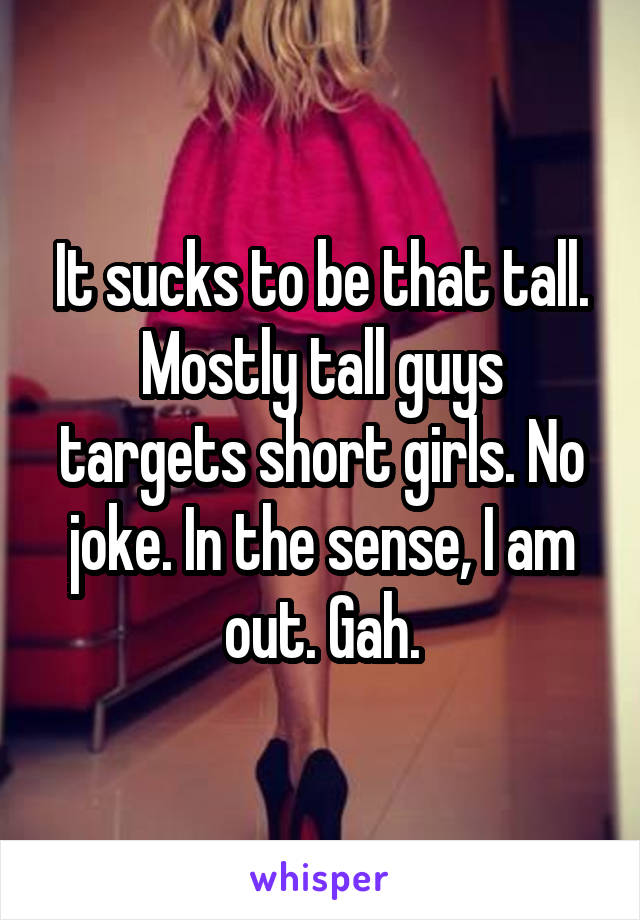 It sucks to be that tall. Mostly tall guys targets short girls. No joke. In the sense, I am out. Gah.