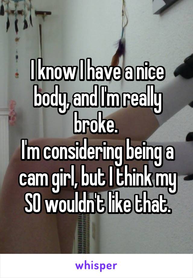 I know I have a nice body, and I'm really broke. 
I'm considering being a cam girl, but I think my SO wouldn't like that.