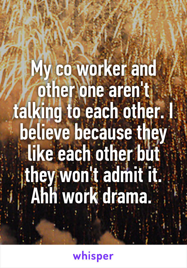 My co worker and other one aren't talking to each other. I believe because they like each other but they won't admit it. Ahh work drama. 