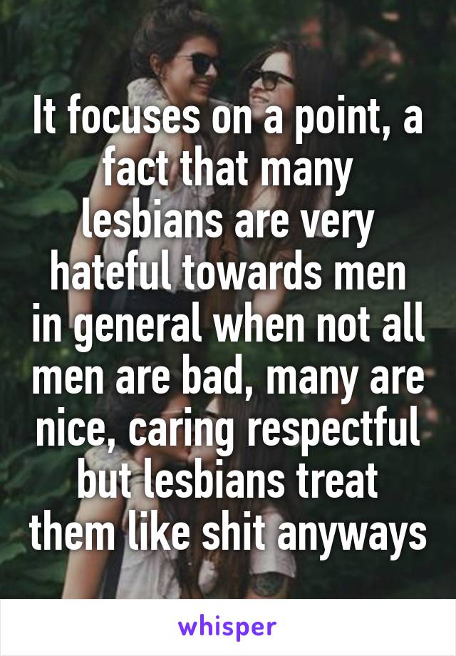 It focuses on a point, a fact that many lesbians are very hateful towards men in general when not all men are bad, many are nice, caring respectful but lesbians treat them like shit anyways