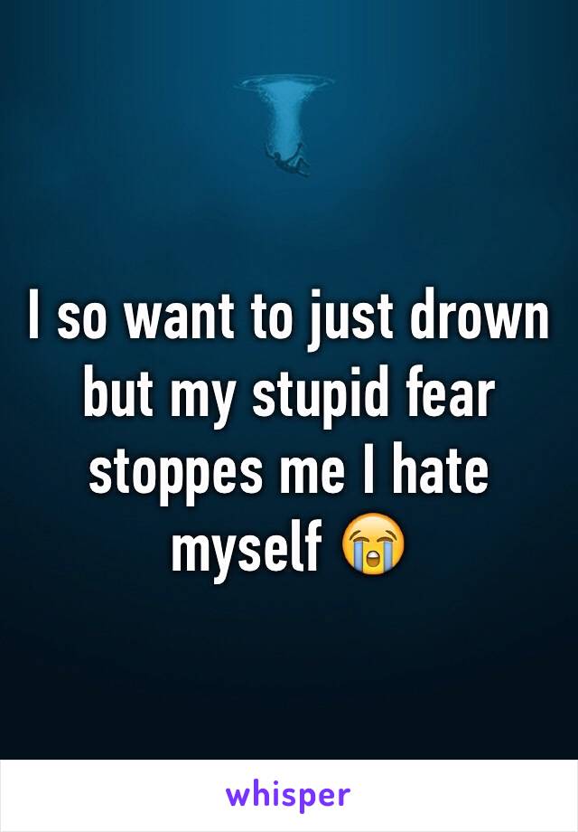 I so want to just drown but my stupid fear stoppes me I hate myself 😭