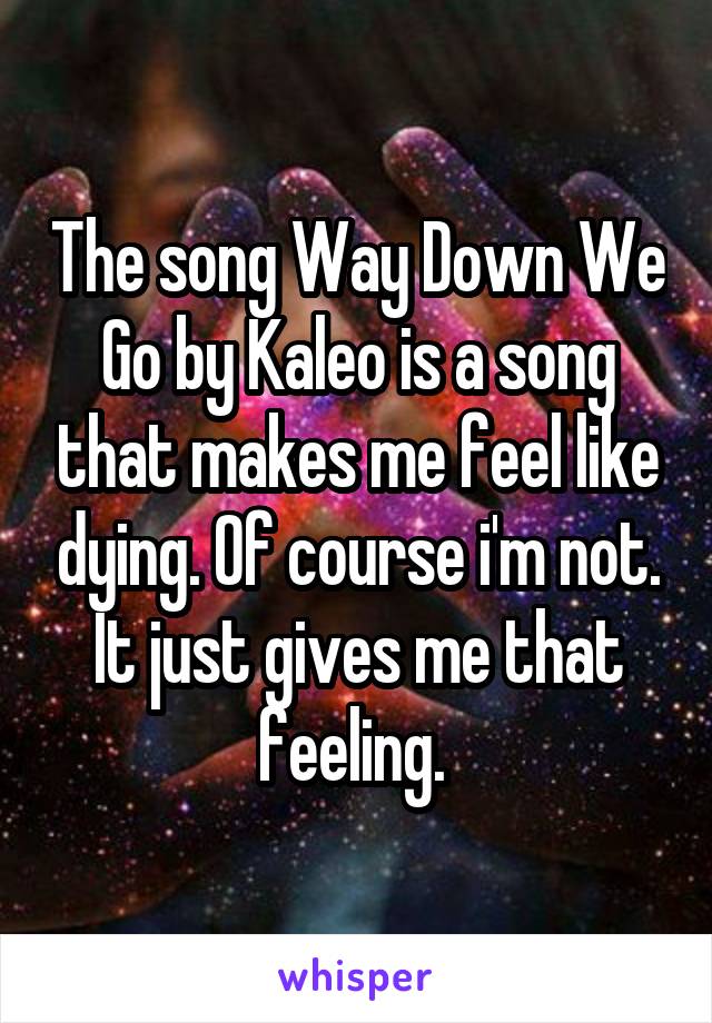 The song Way Down We Go by Kaleo is a song that makes me feel like dying. Of course i'm not. It just gives me that feeling. 