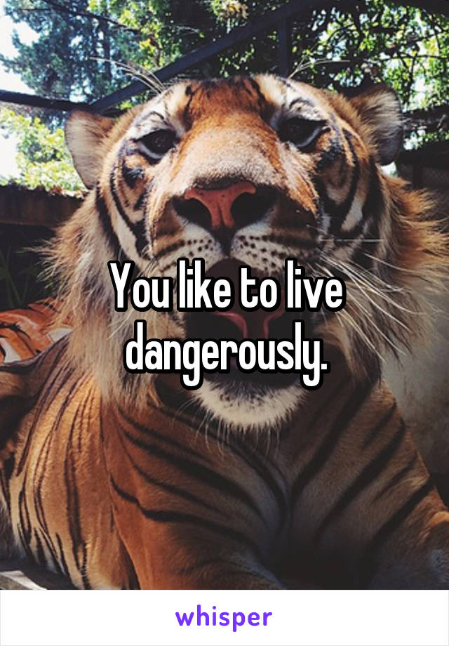 You like to live dangerously.