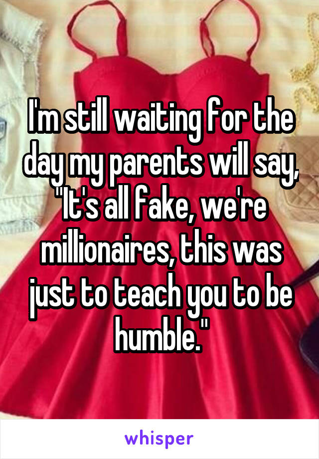 I'm still waiting for the day my parents will say,
"It's all fake, we're millionaires, this was just to teach you to be humble."