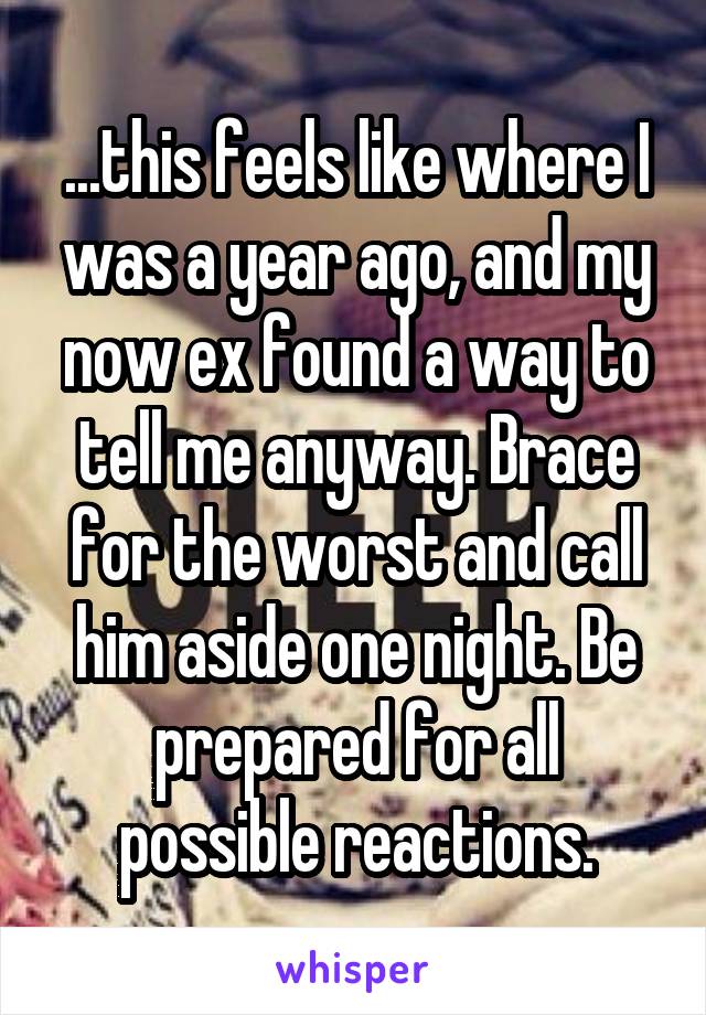 ...this feels like where I was a year ago, and my now ex found a way to tell me anyway. Brace for the worst and call him aside one night. Be prepared for all possible reactions.