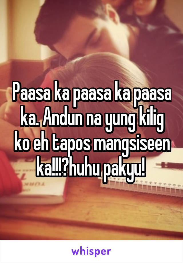 Paasa ka paasa ka paasa ka. Andun na yung kilig ko eh tapos mangsiseen ka!!!?huhu pakyu! 