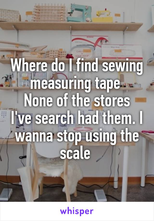 Where do I find sewing measuring tape 
None of the stores I've search had them. I wanna stop using the scale 