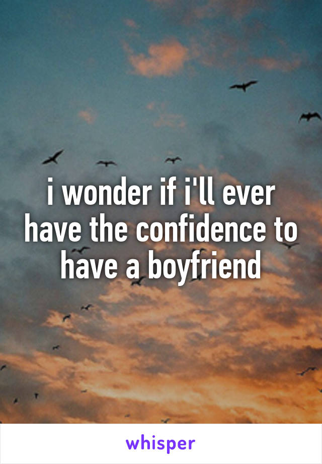 i wonder if i'll ever have the confidence to have a boyfriend