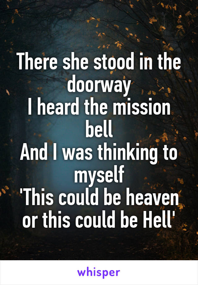 There she stood in the doorway
I heard the mission bell
And I was thinking to myself
'This could be heaven or this could be Hell'