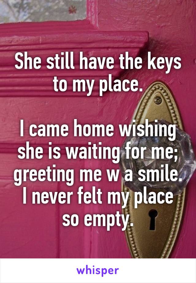 She still have the keys to my place.

I came home wishing she is waiting for me; greeting me w a smile. I never felt my place so empty.