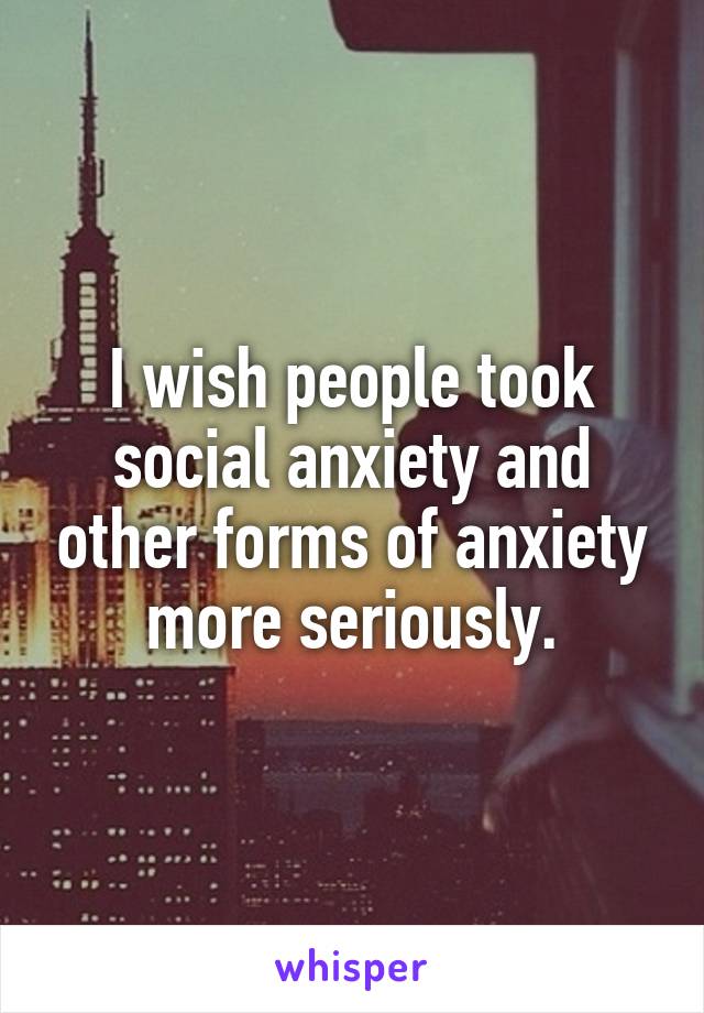 I wish people took social anxiety and other forms of anxiety more seriously.