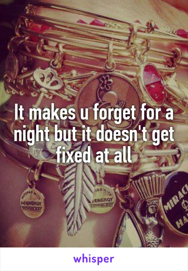 It makes u forget for a night but it doesn't get fixed at all